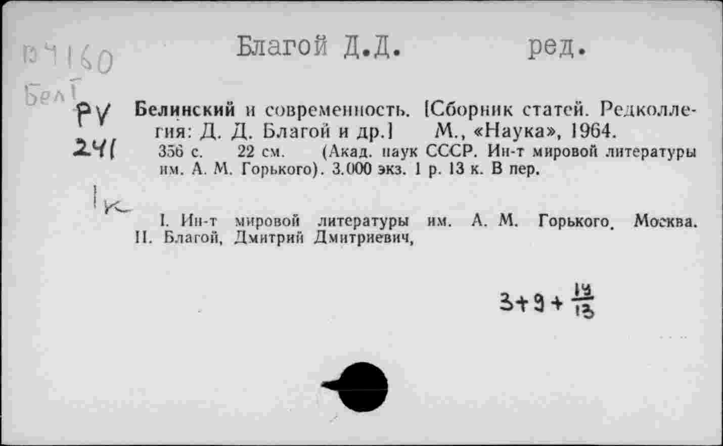 ﻿Благой Д.Д
ред
РУ
Белинский и современность. (Сборник статей. Редколлегия: Д. Д. Благой и др.] М., «Наука», 1964.
356 с. 22 см. (Акад, наук СССР. Ин-т мировой литературы им. А. М. Горького). 3.000 экз. 1 р. 13 к. В пер.
I. Ин-т мировой литературы им. А. М. Горького. Москва. II. Благой, Дмитрий Дмитриевич,
